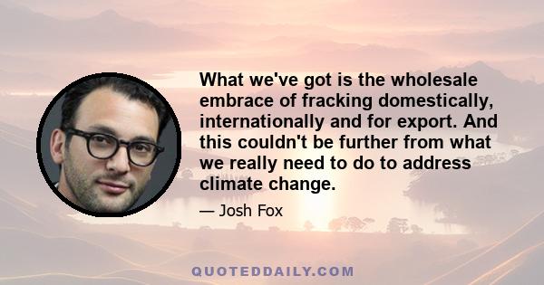 What we've got is the wholesale embrace of fracking domestically, internationally and for export. And this couldn't be further from what we really need to do to address climate change.