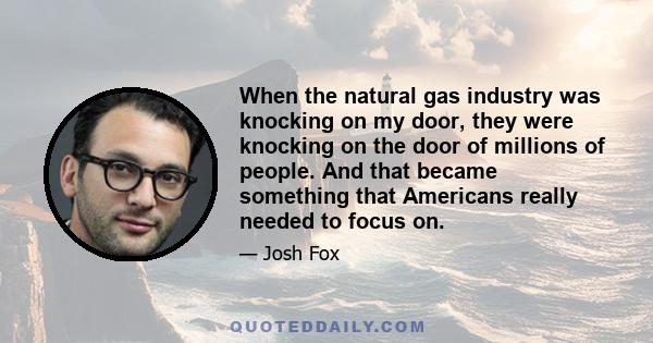 When the natural gas industry was knocking on my door, they were knocking on the door of millions of people. And that became something that Americans really needed to focus on.