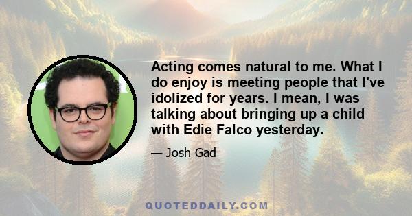 Acting comes natural to me. What I do enjoy is meeting people that I've idolized for years. I mean, I was talking about bringing up a child with Edie Falco yesterday.