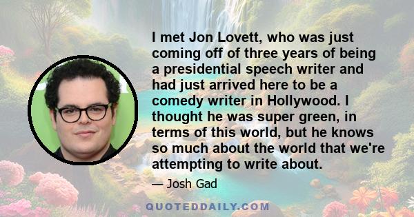 I met Jon Lovett, who was just coming off of three years of being a presidential speech writer and had just arrived here to be a comedy writer in Hollywood. I thought he was super green, in terms of this world, but he