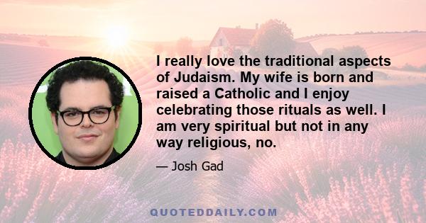 I really love the traditional aspects of Judaism. My wife is born and raised a Catholic and I enjoy celebrating those rituals as well. I am very spiritual but not in any way religious, no.