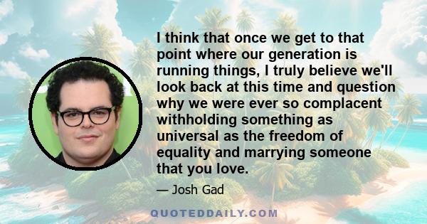 I think that once we get to that point where our generation is running things, I truly believe we'll look back at this time and question why we were ever so complacent withholding something as universal as the freedom