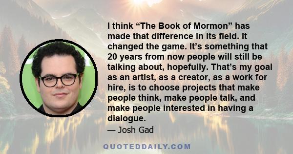 I think “The Book of Mormon” has made that difference in its field. It changed the game. It’s something that 20 years from now people will still be talking about, hopefully. That’s my goal as an artist, as a creator, as 