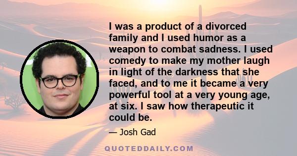 I was a product of a divorced family and I used humor as a weapon to combat sadness. I used comedy to make my mother laugh in light of the darkness that she faced, and to me it became a very powerful tool at a very