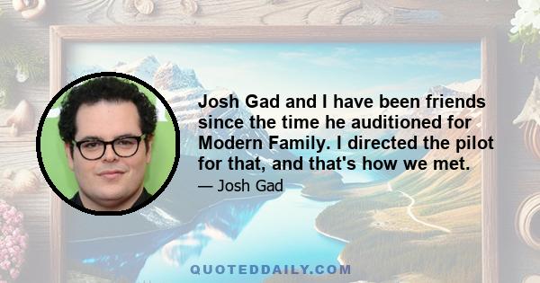 Josh Gad and I have been friends since the time he auditioned for Modern Family. I directed the pilot for that, and that's how we met.