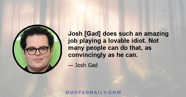 Josh [Gad] does such an amazing job playing a lovable idiot. Not many people can do that, as convincingly as he can.