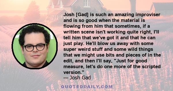 Josh [Gad] is such an amazing improviser and is so good when the material is flowing from him that sometimes, if a written scene isn't working quite right, I'll tell him that we've got it and that he can just play.