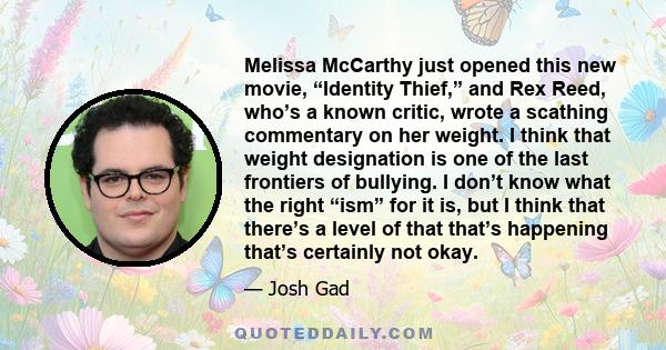 Melissa McCarthy just opened this new movie, “Identity Thief,” and Rex Reed, who’s a known critic, wrote a scathing commentary on her weight. I think that weight designation is one of the last frontiers of bullying. I