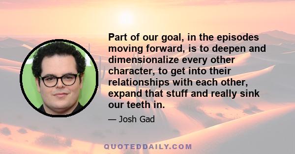 Part of our goal, in the episodes moving forward, is to deepen and dimensionalize every other character, to get into their relationships with each other, expand that stuff and really sink our teeth in.