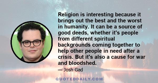 Religion is interesting because it brings out the best and the worst in humanity. It can be a source of good deeds, whether it's people from different spiritual backgrounds coming together to help other people in need