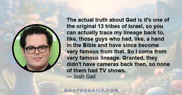 The actual truth about Gad is it's one of the original 13 tribes of Israel, so you can actually trace my lineage back to, like, those guys who had, like, a hand in the Bible and have since become very famous from that.