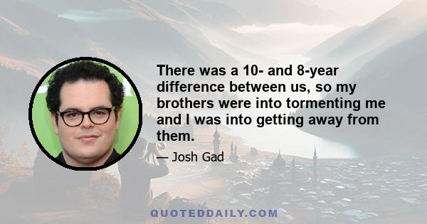 There was a 10- and 8-year difference between us, so my brothers were into tormenting me and I was into getting away from them.