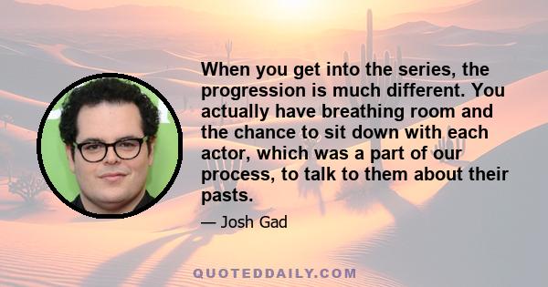 When you get into the series, the progression is much different. You actually have breathing room and the chance to sit down with each actor, which was a part of our process, to talk to them about their pasts.