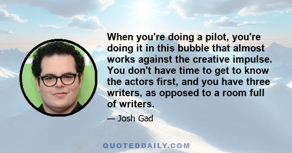 When you're doing a pilot, you're doing it in this bubble that almost works against the creative impulse. You don't have time to get to know the actors first, and you have three writers, as opposed to a room full of