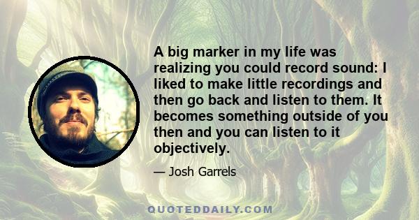 A big marker in my life was realizing you could record sound: I liked to make little recordings and then go back and listen to them. It becomes something outside of you then and you can listen to it objectively.