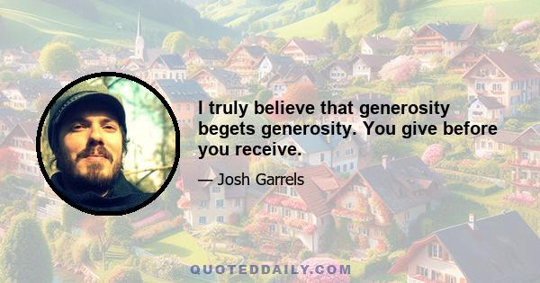 I truly believe that generosity begets generosity. You give before you receive.