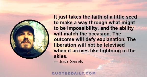 It just takes the faith of a little seed to make a way through what might to be impossibility, and the ability will match the occasion. The outcome will defy explanation. The liberation will not be televised when it