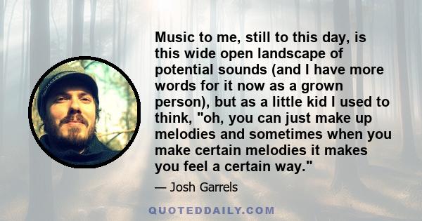 Music to me, still to this day, is this wide open landscape of potential sounds (and I have more words for it now as a grown person), but as a little kid I used to think, oh, you can just make up melodies and sometimes