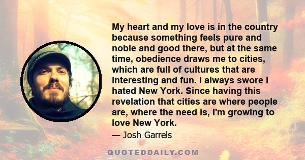 My heart and my love is in the country because something feels pure and noble and good there, but at the same time, obedience draws me to cities, which are full of cultures that are interesting and fun. I always swore I 