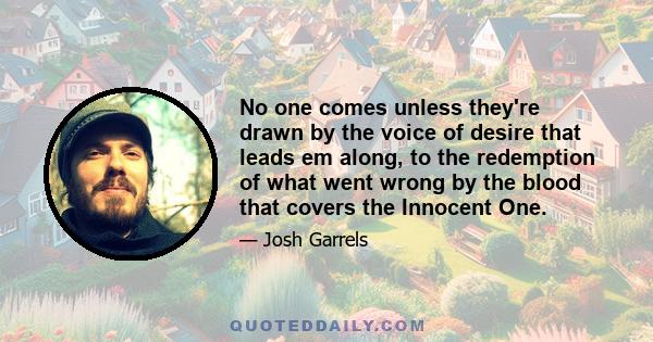 No one comes unless they're drawn by the voice of desire that leads em along, to the redemption of what went wrong by the blood that covers the Innocent One.