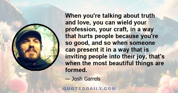 When you're talking about truth and love, you can wield your profession, your craft, in a way that hurts people because you're so good, and so when someone can present it in a way that is inviting people into their joy, 