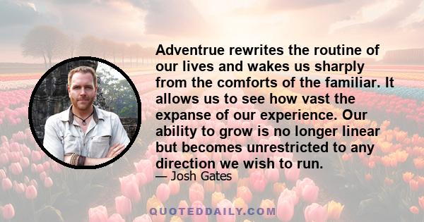 Adventrue rewrites the routine of our lives and wakes us sharply from the comforts of the familiar. It allows us to see how vast the expanse of our experience. Our ability to grow is no longer linear but becomes