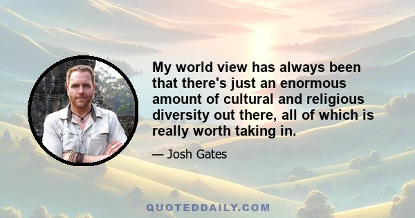 My world view has always been that there's just an enormous amount of cultural and religious diversity out there, all of which is really worth taking in.