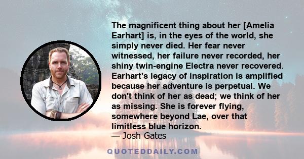 The magnificent thing about her [Amelia Earhart] is, in the eyes of the world, she simply never died. Her fear never witnessed, her failure never recorded, her shiny twin-engine Electra never recovered. Earhart's legacy 