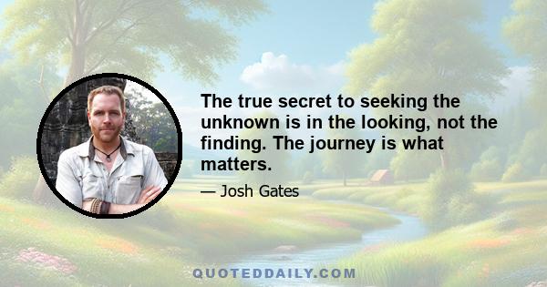 The true secret to seeking the unknown is in the looking, not the finding. The journey is what matters.