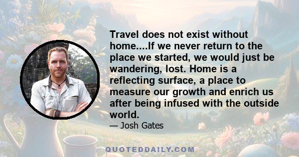 Travel does not exist without home....If we never return to the place we started, we would just be wandering, lost. Home is a reflecting surface, a place to measure our growth and enrich us after being infused with the