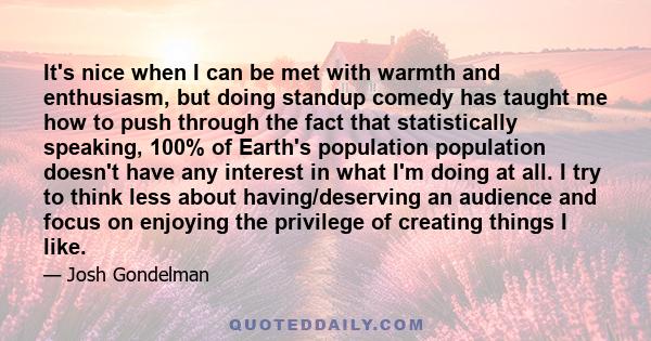 It's nice when I can be met with warmth and enthusiasm, but doing standup comedy has taught me how to push through the fact that statistically speaking, 100% of Earth's population population doesn't have any interest in 