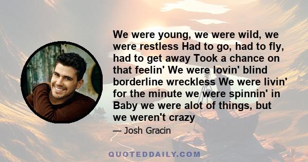 We were young, we were wild, we were restless Had to go, had to fly, had to get away Took a chance on that feelin' We were lovin' blind borderline wreckless We were livin' for the minute we were spinnin' in Baby we were 