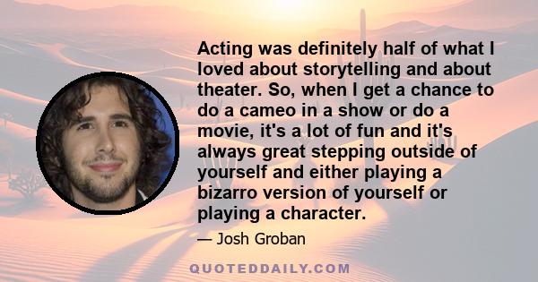 Acting was definitely half of what I loved about storytelling and about theater. So, when I get a chance to do a cameo in a show or do a movie, it's a lot of fun and it's always great stepping outside of yourself and