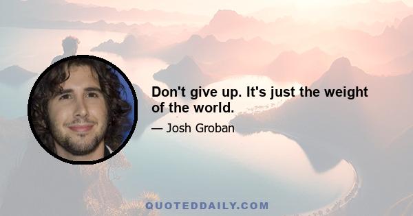 Don't give up. It's just the weight of the world.