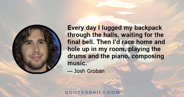 Every day I lugged my backpack through the halls, waiting for the final bell. Then I'd race home and hole up in my room, playing the drums and the piano, composing music.