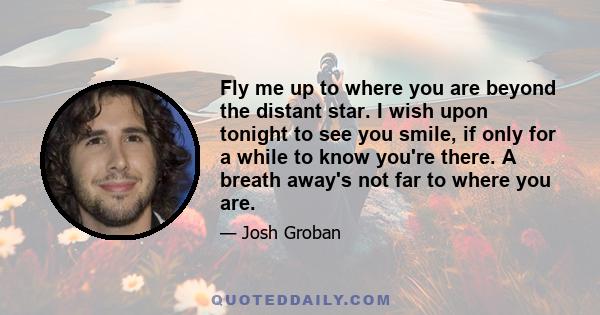 Fly me up to where you are beyond the distant star. I wish upon tonight to see you smile, if only for a while to know you're there. A breath away's not far to where you are.