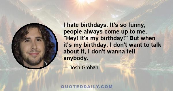 I hate birthdays. It's so funny, people always come up to me, Hey! It's my birthday! But when it's my birthday, I don't want to talk about it, I don't wanna tell anybody.