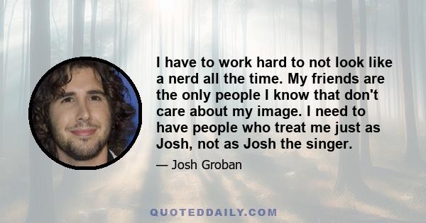 I have to work hard to not look like a nerd all the time. My friends are the only people I know that don't care about my image. I need to have people who treat me just as Josh, not as Josh the singer.