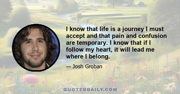 I know that life is a journey I must accept and that pain and confusion are temporary. I know that if I follow my heart, it will lead me where I belong.