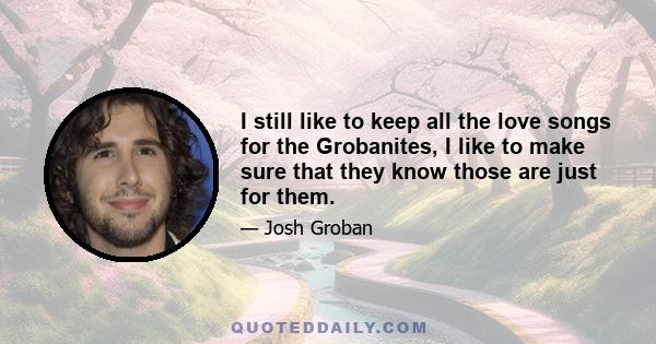 I still like to keep all the love songs for the Grobanites, I like to make sure that they know those are just for them.