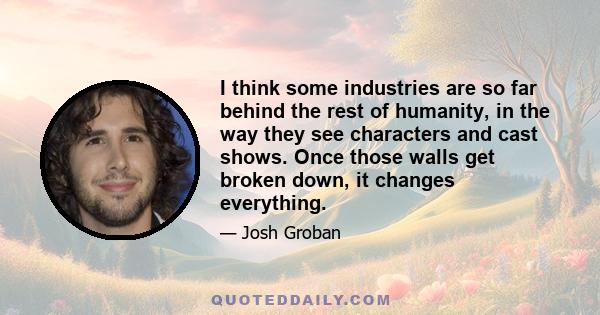 I think some industries are so far behind the rest of humanity, in the way they see characters and cast shows. Once those walls get broken down, it changes everything.