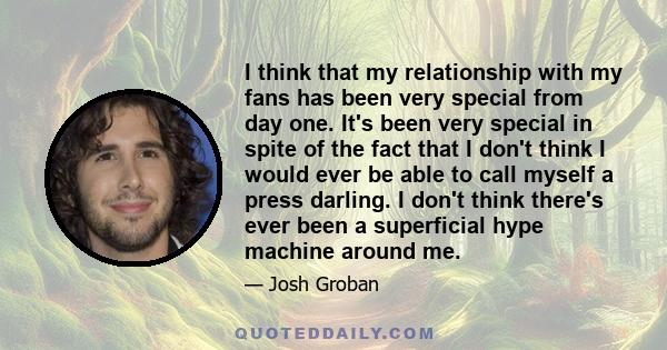 I think that my relationship with my fans has been very special from day one. It's been very special in spite of the fact that I don't think I would ever be able to call myself a press darling. I don't think there's