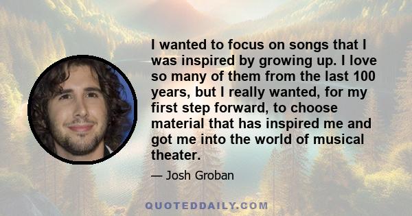 I wanted to focus on songs that I was inspired by growing up. I love so many of them from the last 100 years, but I really wanted, for my first step forward, to choose material that has inspired me and got me into the