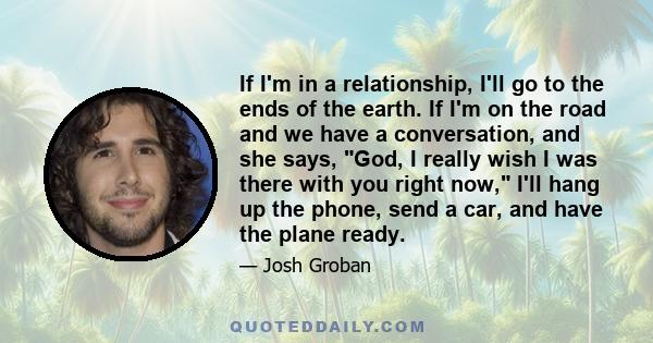 If I'm in a relationship, I'll go to the ends of the earth. If I'm on the road and we have a conversation, and she says, God, I really wish I was there with you right now, I'll hang up the phone, send a car, and have