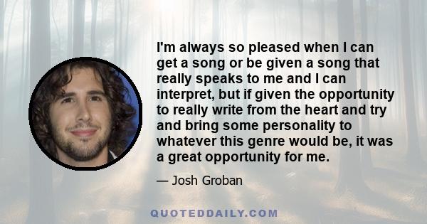 I'm always so pleased when I can get a song or be given a song that really speaks to me and I can interpret, but if given the opportunity to really write from the heart and try and bring some personality to whatever