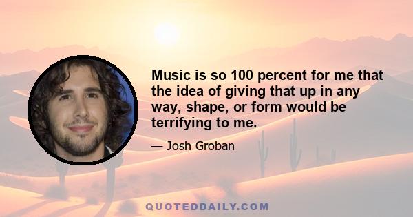 Music is so 100 percent for me that the idea of giving that up in any way, shape, or form would be terrifying to me.