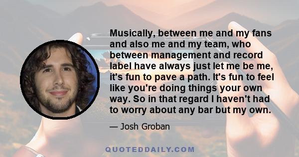 Musically, between me and my fans and also me and my team, who between management and record label have always just let me be me, it's fun to pave a path. It's fun to feel like you're doing things your own way. So in