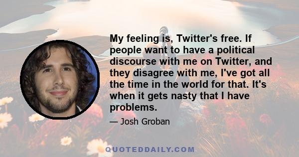 My feeling is, Twitter's free. If people want to have a political discourse with me on Twitter, and they disagree with me, I've got all the time in the world for that. It's when it gets nasty that I have problems.