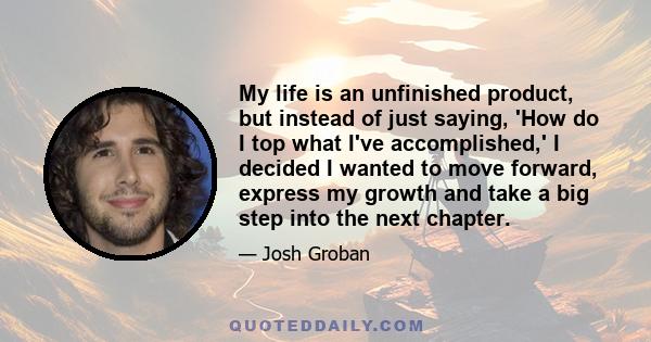 My life is an unfinished product, but instead of just saying, 'How do I top what I've accomplished,' I decided I wanted to move forward, express my growth and take a big step into the next chapter.