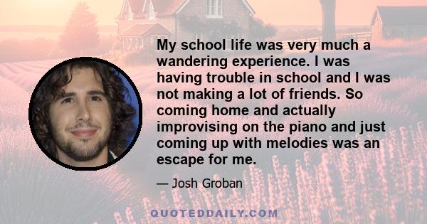 My school life was very much a wandering experience. I was having trouble in school and I was not making a lot of friends. So coming home and actually improvising on the piano and just coming up with melodies was an